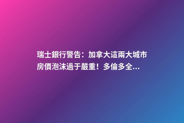 瑞士銀行警告：加拿大這兩大城市房價泡沫過于嚴重！多倫多全球第二高！